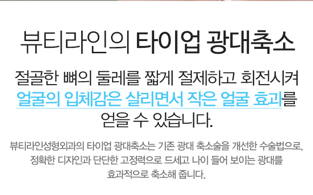뷰티라인의 타이업 광대축소:절골한 뼈의 둘레를 짧게 절제하고 회전시켜얼굴의 입체감은 살리면서 작은 얼굴 효과를 얻을 수 있습니다. 뷰티라인성형외과의 타이업 광대축소는 기존 광대 축소술을 개선한 수술법으로,정확한 디자인과 단단한 고정력으로 드세고 나이 들어 보이는 광대를 효과적으로 축소해 줍니다.